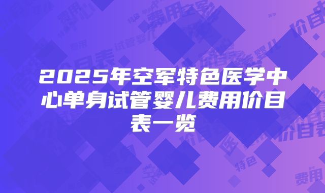 2025年空军特色医学中心单身试管婴儿费用价目表一览
