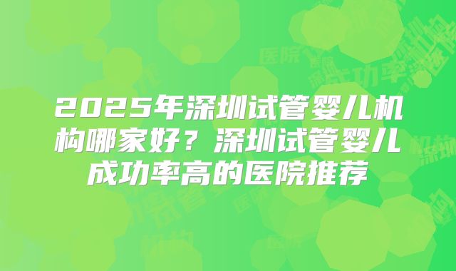 2025年深圳试管婴儿机构哪家好?深圳试管婴儿成功率高的医院推荐