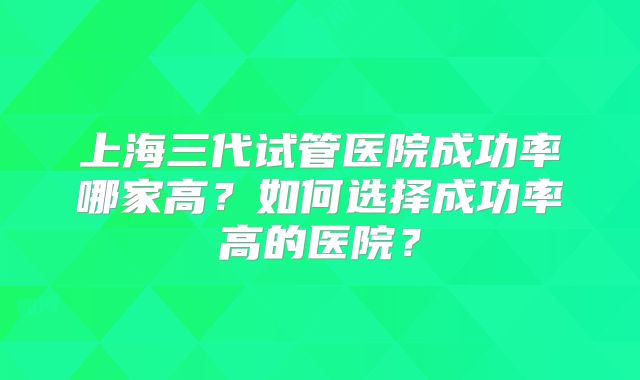 上海三代试管医院成功率哪家高？如何选择成功率高的医院？