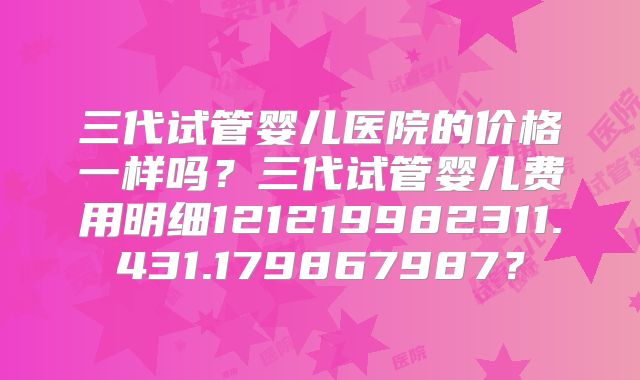三代试管婴儿医院的价格一样吗?三代试管婴儿费用明细121219982311.431.179867987?