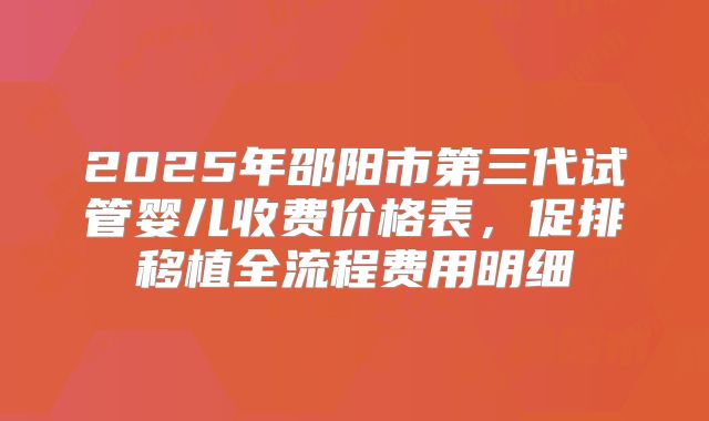 2025年邵阳市第三代试管婴儿收费价格表，促排移植全流程费用明细