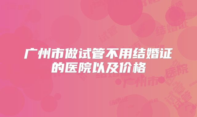 广州市做试管不用结婚证的医院以及价格