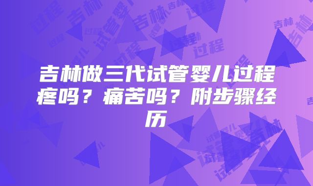 吉林做三代试管婴儿过程疼吗?痛苦吗?附步骤经历