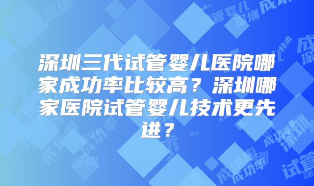 深圳三代试管婴儿医院哪家成功率比较高？深圳哪家医院试管婴儿技术更先进？