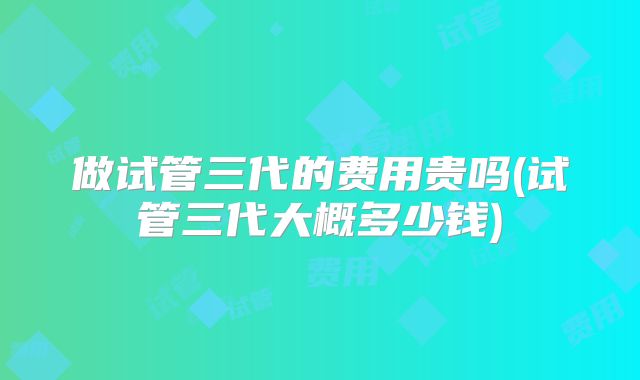 做试管三代的费用贵吗(试管三代大概多少钱)