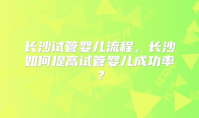 长沙试管婴儿流程，长沙如何提高试管婴儿成功率？