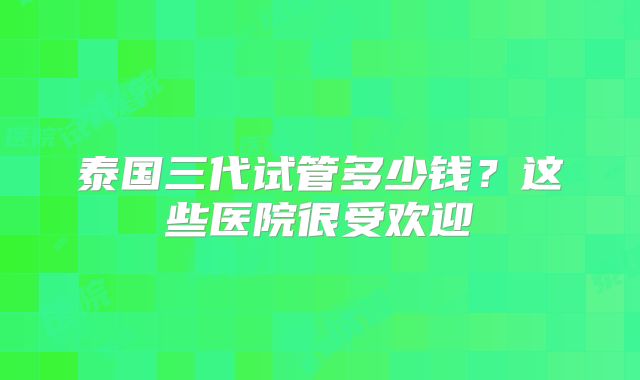 泰国三代试管多少钱?这些医院很受欢迎