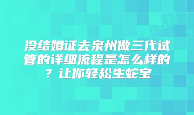没结婚证去泉州做三代试管的详细流程是怎么样的?让你轻松生蛇宝