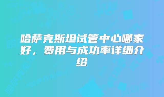 哈萨克斯坦试管中心哪家好,费用与成功率详细介绍