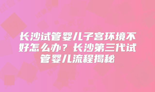 长沙试管婴儿子宫环境不好怎么办？长沙第三代试管婴儿流程揭秘