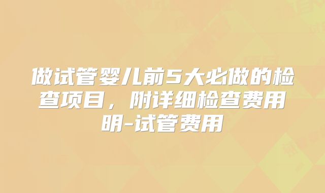 做试管婴儿前5大必做的检查项目,附详细检查费用明-试管费用