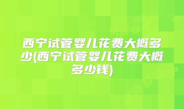 西宁试管婴儿花费大概多少(西宁试管婴儿花费大概多少钱)