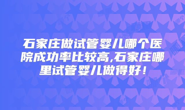 石家庄做试管婴儿哪个医院成功率比较高,石家庄哪里试管婴儿做得好！