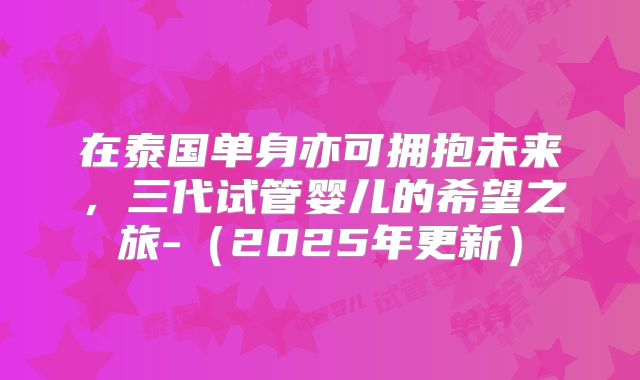 在泰国单身亦可拥抱未来,三代试管婴儿的希望之旅-(2025年更新)