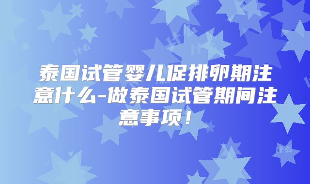 泰国试管婴儿促排卵期注意什么-做泰国试管期间注意事项!