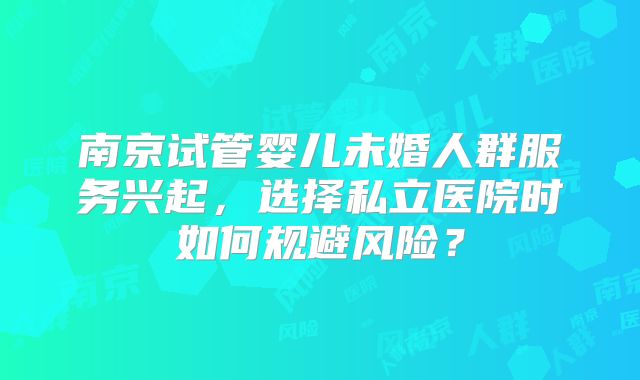 南京试管婴儿未婚人群服务兴起,选择私立医院时如何规避风险?