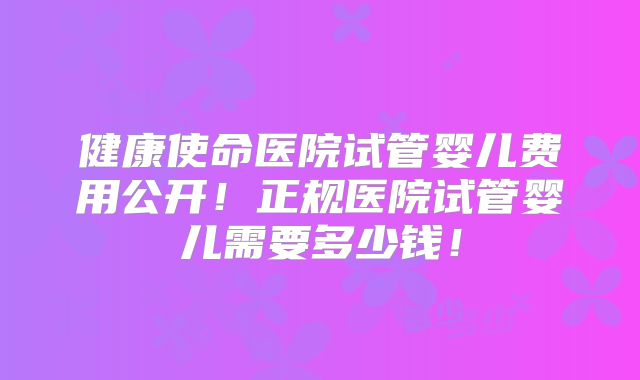 健康使命医院试管婴儿费用公开!正规医院试管婴儿需要多少钱!