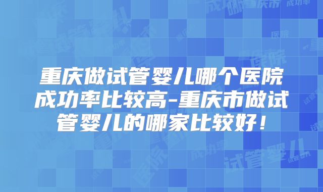 重庆做试管婴儿哪个医院成功率比较高-重庆市做试管婴儿的哪家比较好!