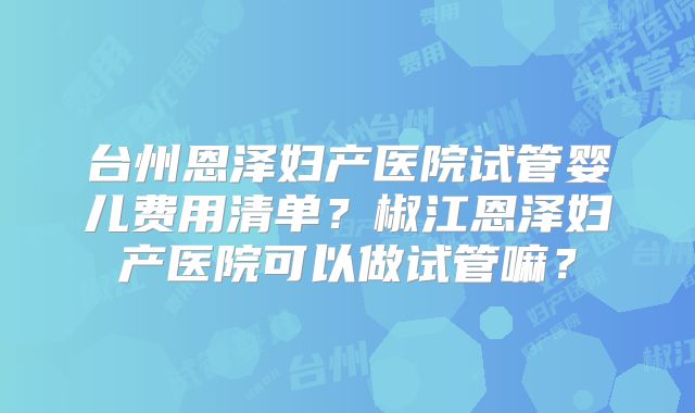 台州恩泽妇产医院试管婴儿费用清单？椒江恩泽妇产医院可以做试管嘛？