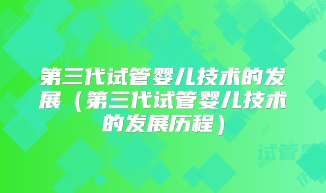 第三代试管婴儿技术的发展(第三代试管婴儿技术的发展历程)