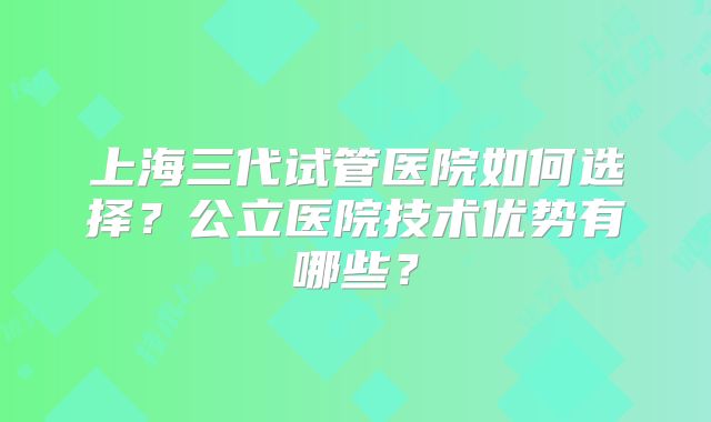 上海三代试管医院如何选择?公立医院技术优势有哪些?