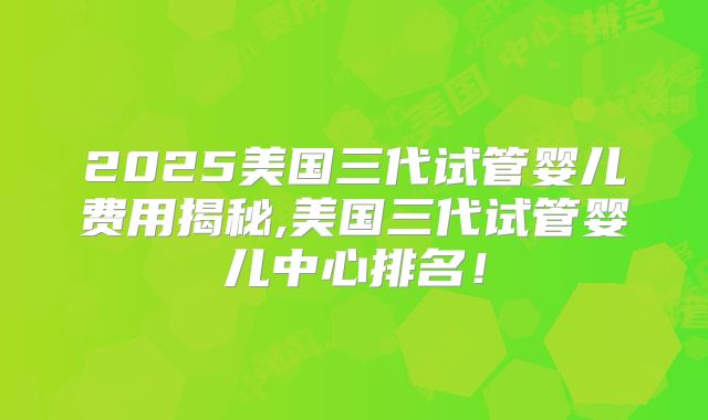 2025美国三代试管婴儿费用揭秘,美国三代试管婴儿中心排名！