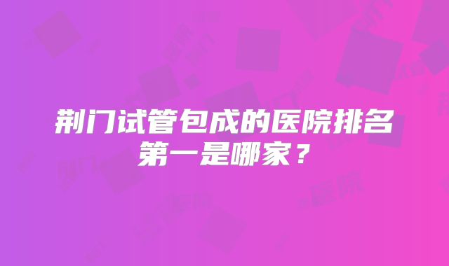 荆门试管包成的医院排名第一是哪家?