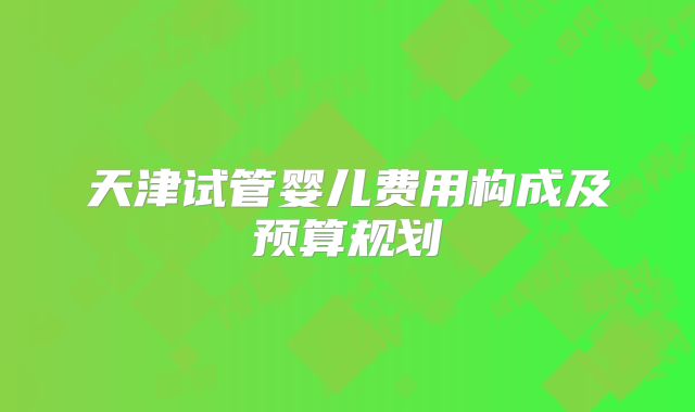 天津试管婴儿费用构成及预算规划