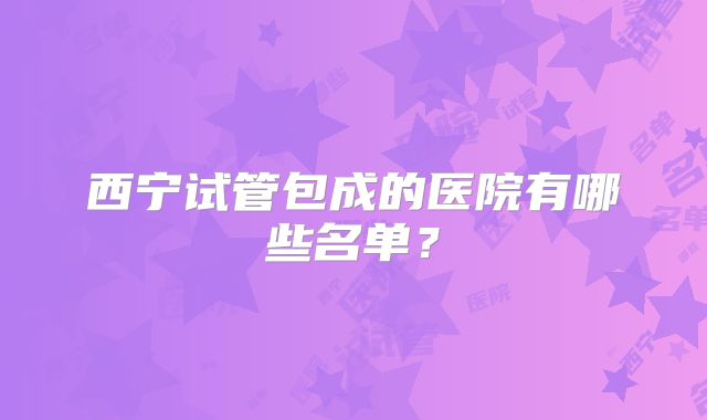 西宁试管包成的医院有哪些名单？