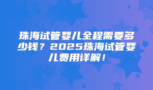 珠海试管婴儿全程需要多少钱?2025珠海试管婴儿费用详解!
