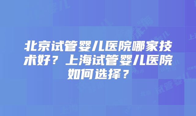 北京试管婴儿医院哪家技术好?上海试管婴儿医院如何选择?