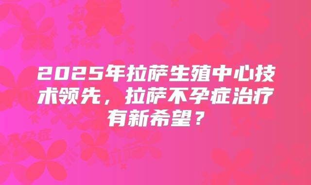 2025年拉萨生殖中心技术领先，拉萨不孕症治疗有新希望？