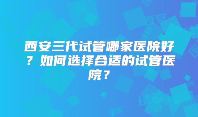 西安三代试管哪家医院好?如何选择合适的试管医院?