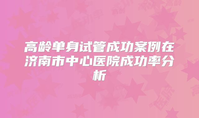高龄单身试管成功案例在济南市中心医院成功率分析