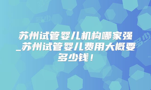 苏州试管婴儿机构哪家强_苏州试管婴儿费用大概要多少钱!