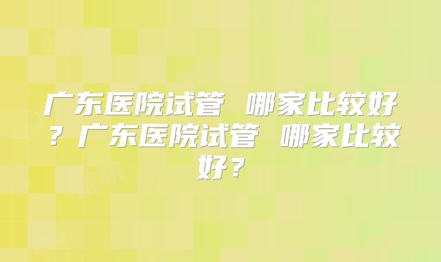 广东医院试管 哪家比较好?广东医院试管 哪家比较好?