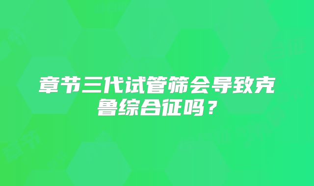 章节三代试管筛会导致克鲁综合征吗?