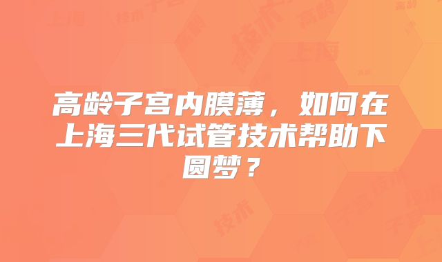 高龄子宫内膜薄,如何在上海三代试管技术帮助下圆梦?