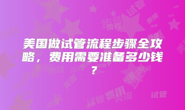 美国做试管流程步骤全攻略,费用需要准备多少钱?