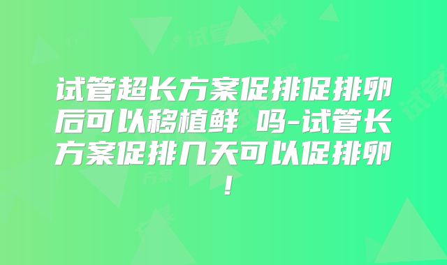 试管超长方案促排促排卵后可以移植鲜肧吗-试管长方案促排几天可以促排卵!