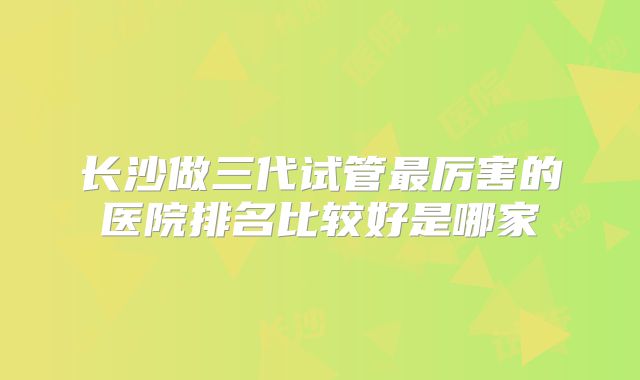 长沙做三代试管最厉害的医院排名比较好是哪家