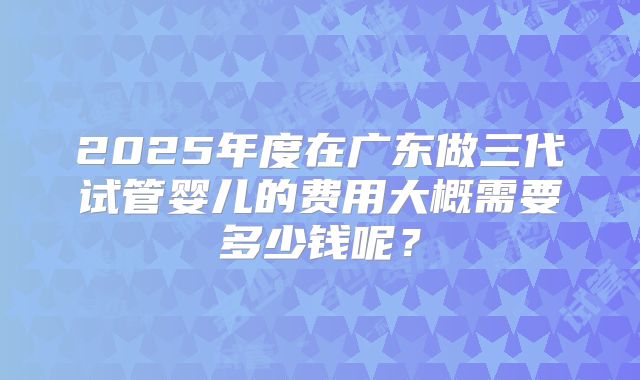 2025年度在广东做三代试管婴儿的费用大概需要多少钱呢？