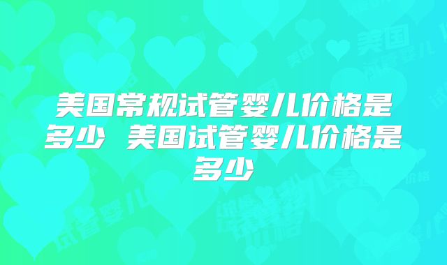 美国常规试管婴儿价格是多少 美国试管婴儿价格是多少