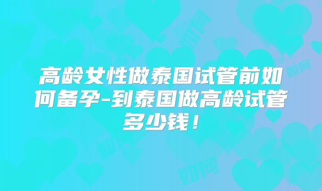 高龄女性做泰国试管前如何备孕-到泰国做高龄试管多少钱!
