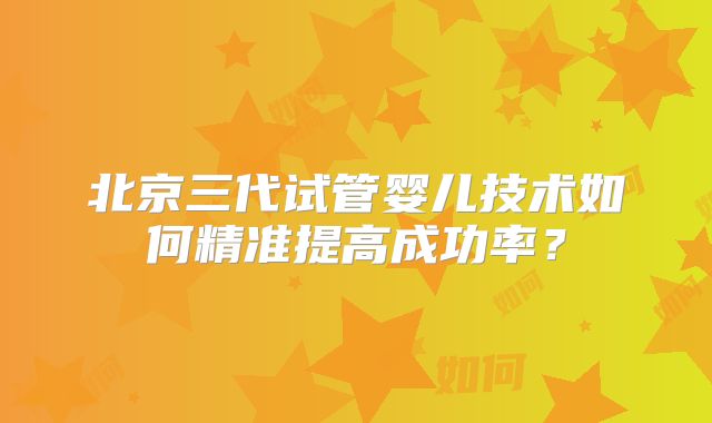 北京三代试管婴儿技术如何精准提高成功率？