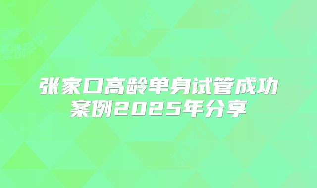张家口高龄单身试管成功案例2025年分享