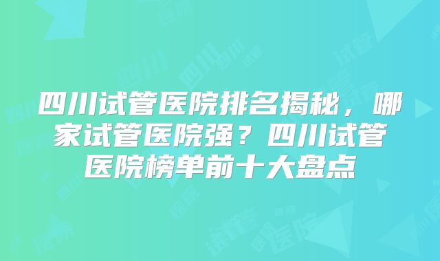 四川试管医院排名揭秘,哪家试管医院强?四川试管医院榜单前十大盘点
