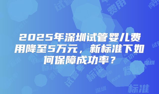 2025年深圳试管婴儿费用降至5万元，新标准下如何保障成功率？