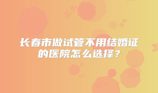 长春市做试管不用结婚证的医院怎么选择？