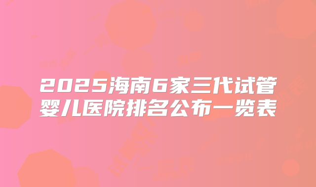 2025海南6家三代试管婴儿医院排名公布一览表